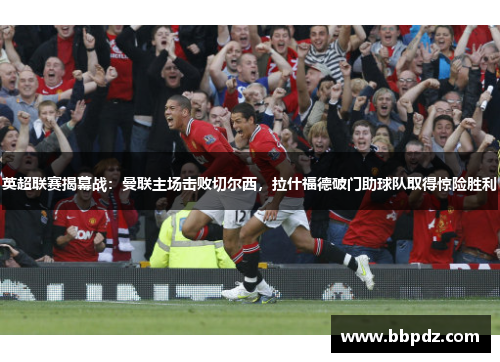 英超联赛揭幕战：曼联主场击败切尔西，拉什福德破门助球队取得惊险胜利